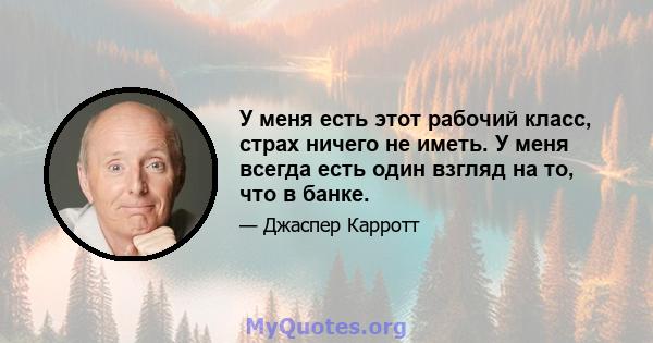 У меня есть этот рабочий класс, страх ничего не иметь. У меня всегда есть один взгляд на то, что в банке.