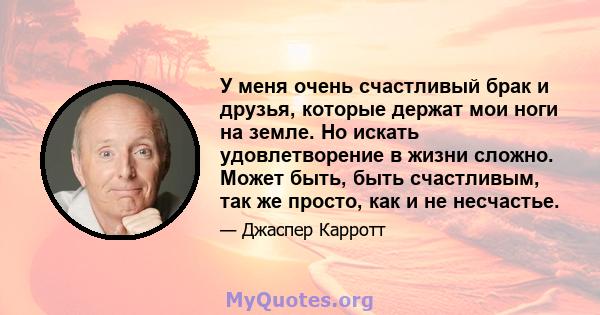 У меня очень счастливый брак и друзья, которые держат мои ноги на земле. Но искать удовлетворение в жизни сложно. Может быть, быть счастливым, так же просто, как и не несчастье.