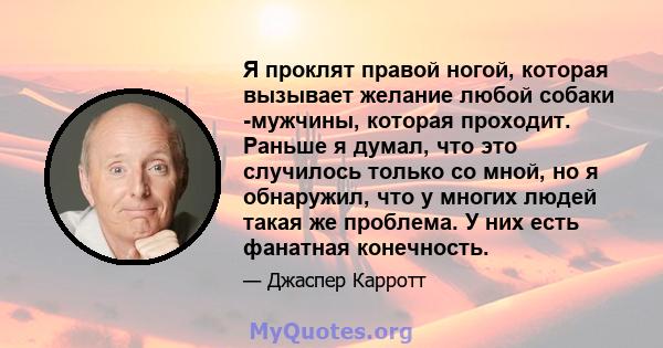 Я проклят правой ногой, которая вызывает желание любой собаки -мужчины, которая проходит. Раньше я думал, что это случилось только со мной, но я обнаружил, что у многих людей такая же проблема. У них есть фанатная