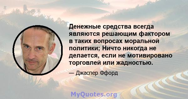 Денежные средства всегда являются решающим фактором в таких вопросах моральной политики; Ничто никогда не делается, если не мотивировано торговлей или жадностью.