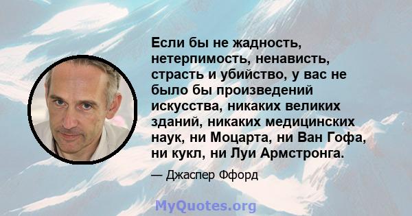 Если бы не жадность, нетерпимость, ненависть, страсть и убийство, у вас не было бы произведений искусства, никаких великих зданий, никаких медицинских наук, ни Моцарта, ни Ван Гофа, ни кукл, ни Луи Армстронга.