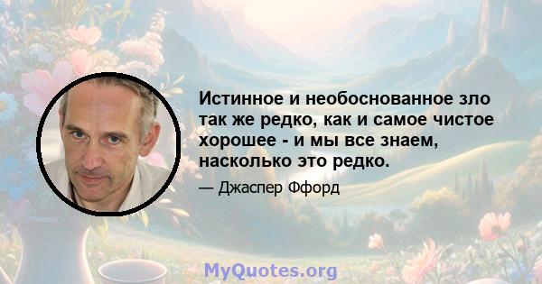 Истинное и необоснованное зло так же редко, как и самое чистое хорошее - и мы все знаем, насколько это редко.