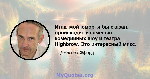 Итак, мой юмор, я бы сказал, происходит из смесью комедийных шоу и театра Highbrow. Это интересный микс.