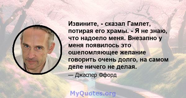 Извините, - сказал Гамлет, потирая его храмы. - Я не знаю, что надоело меня. Внезапно у меня появилось это ошеломляющее желание говорить очень долго, на самом деле ничего не делая.