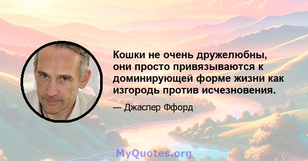 Кошки не очень дружелюбны, они просто привязываются к доминирующей форме жизни как изгородь против исчезновения.