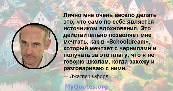 Лично мне очень весело делать это, что само по себе является источником вдохновения. Это действительно позволяет мне мечтать, как в «Schooldream», который мечтает с чернилами и получать за это плату, что я не говорю