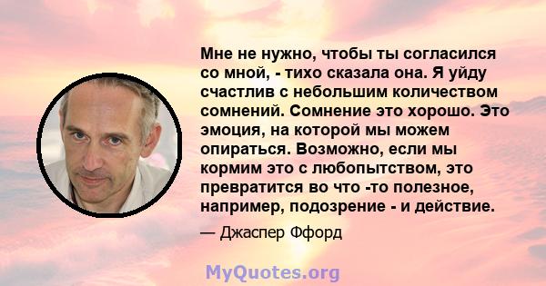 Мне не нужно, чтобы ты согласился со мной, - тихо сказала она. Я уйду счастлив с небольшим количеством сомнений. Сомнение это хорошо. Это эмоция, на которой мы можем опираться. Возможно, если мы кормим это с