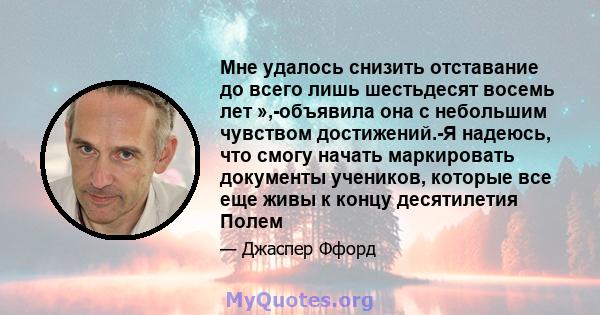 Мне удалось снизить отставание до всего лишь шестьдесят восемь лет »,-объявила она с небольшим чувством достижений.-Я надеюсь, что смогу начать маркировать документы учеников, которые все еще живы к концу десятилетия