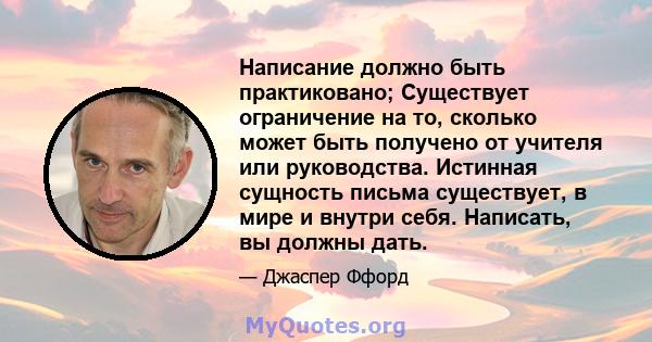 Написание должно быть практиковано; Существует ограничение на то, сколько может быть получено от учителя или руководства. Истинная сущность письма существует, в мире и внутри себя. Написать, вы должны дать.