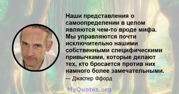 Наши представления о самоопределении в целом являются чем-то вроде мифа. Мы управляются почти исключительно нашими собственными специфическими привычками, которые делают тех, кто бросается против них намного более