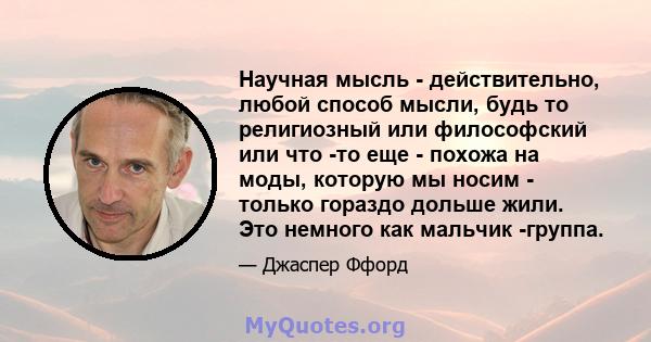 Научная мысль - действительно, любой способ мысли, будь то религиозный или философский или что -то еще - похожа на моды, которую мы носим - только гораздо дольше жили. Это немного как мальчик -группа.