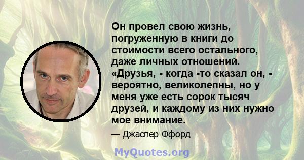 Он провел свою жизнь, погруженную в книги до стоимости всего остального, даже личных отношений. «Друзья, - когда -то сказал он, - вероятно, великолепны, но у меня уже есть сорок тысяч друзей, и каждому из них нужно мое