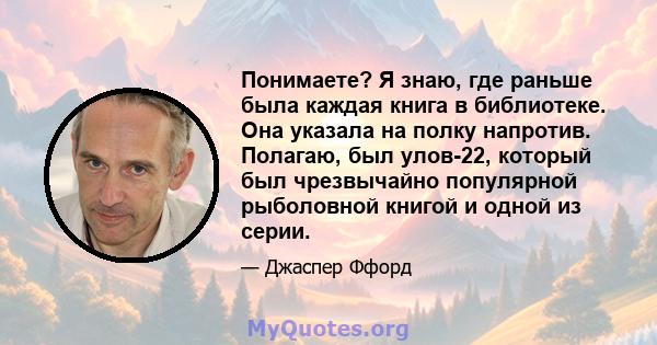 Понимаете? Я знаю, где раньше была каждая книга в библиотеке. Она указала на полку напротив. Полагаю, был улов-22, который был чрезвычайно популярной рыболовной книгой и одной из серии.