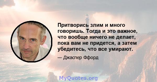 Притворись злим и много говоришь. Тогда и это важное, что вообще ничего не делает, пока вам не придется, а затем убедитесь, что все умирают.