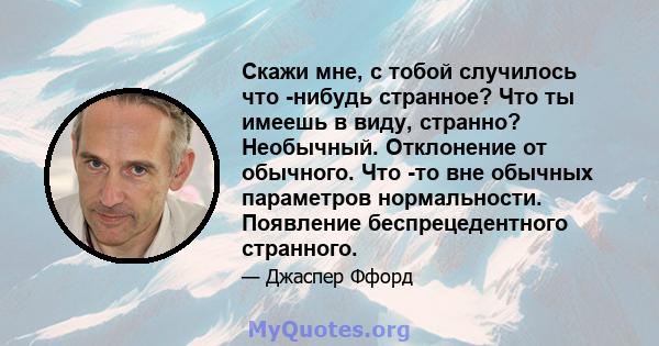 Скажи мне, с тобой случилось что -нибудь странное? Что ты имеешь в виду, странно? Необычный. Отклонение от обычного. Что -то вне обычных параметров нормальности. Появление беспрецедентного странного.