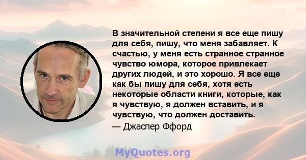 В значительной степени я все еще пишу для себя, пишу, что меня забавляет. К счастью, у меня есть странное странное чувство юмора, которое привлекает других людей, и это хорошо. Я все еще как бы пишу для себя, хотя есть