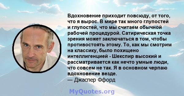 Вдохновение приходит повсюду, от того, что я вырос. В мире так много глупостей и глупостей, что мы считаем обычной рабочей процедурой. Сатирическая точка зрения может заключаться в том, чтобы противостоять этому. То,