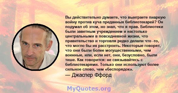 Вы действительно думаете, что выиграете пиаркую войну против куча преданных библиотекарей? Он подумал об этом, но знал, что я прав. Библиотеки были заветным учреждением и настолько центральными в повседневной жизни, что 