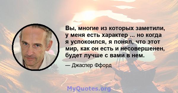 Вы, многие из которых заметили, у меня есть характер ... но когда я успокоился, я понял, что этот мир, как он есть и несовершенен, будет лучше с вами в нем.