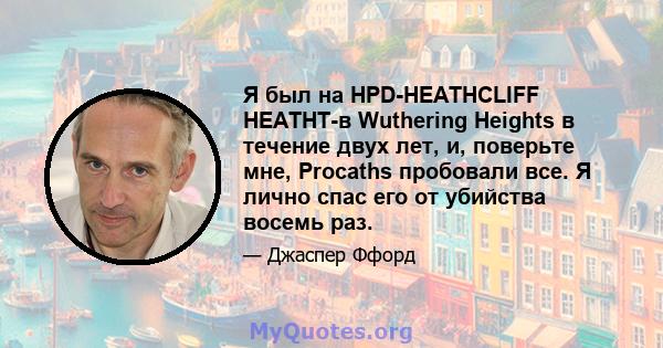 Я был на HPD-HEATHCLIFF HEATHT-в Wuthering Heights в течение двух лет, и, поверьте мне, Procaths пробовали все. Я лично спас его от убийства восемь раз.