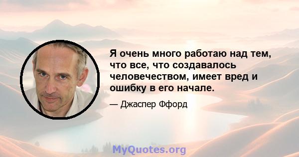 Я очень много работаю над тем, что все, что создавалось человечеством, имеет вред и ошибку в его начале.