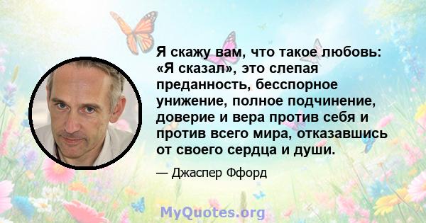 Я скажу вам, что такое любовь: «Я сказал», это слепая преданность, бесспорное унижение, полное подчинение, доверие и вера против себя и против всего мира, отказавшись от своего сердца и души.