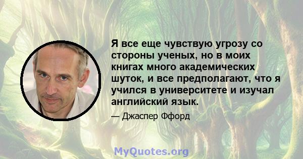 Я все еще чувствую угрозу со стороны ученых, но в моих книгах много академических шуток, и все предполагают, что я учился в университете и изучал английский язык.