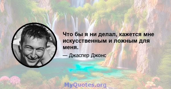 Что бы я ни делал, кажется мне искусственным и ложным для меня.