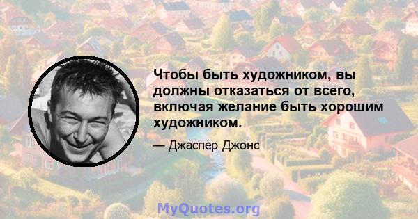 Чтобы быть художником, вы должны отказаться от всего, включая желание быть хорошим художником.