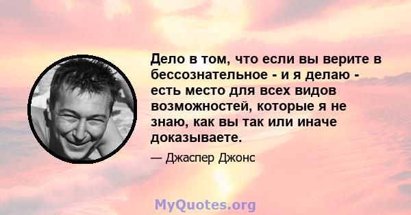 Дело в том, что если вы верите в бессознательное - и я делаю - есть место для всех видов возможностей, которые я не знаю, как вы так или иначе доказываете.