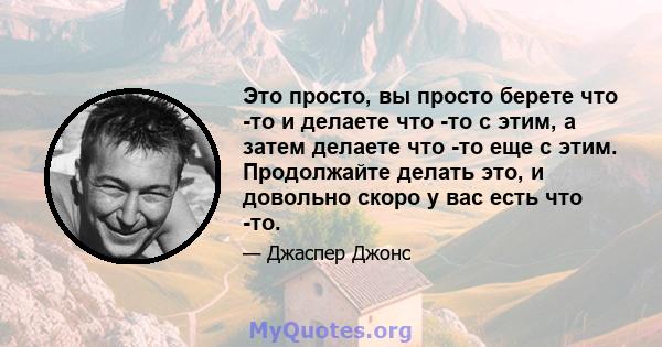 Это просто, вы просто берете что -то и делаете что -то с этим, а затем делаете что -то еще с этим. Продолжайте делать это, и довольно скоро у вас есть что -то.