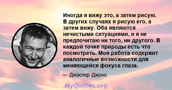 Иногда я вижу это, а затем рисую. В других случаях я рисую его, а затем вижу. Оба являются нечистыми ситуациями, и я не предпочитаю ни того, ни другого. В каждой точке природы есть что посмотреть. Моя работа содержит