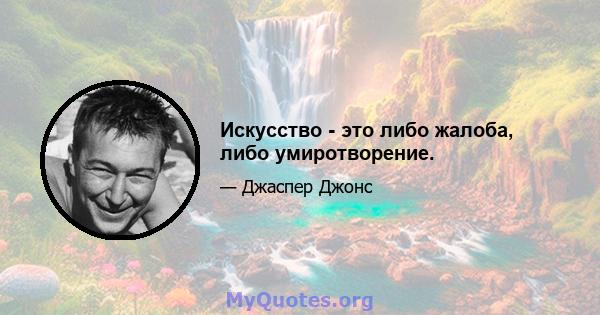 Искусство - это либо жалоба, либо умиротворение.