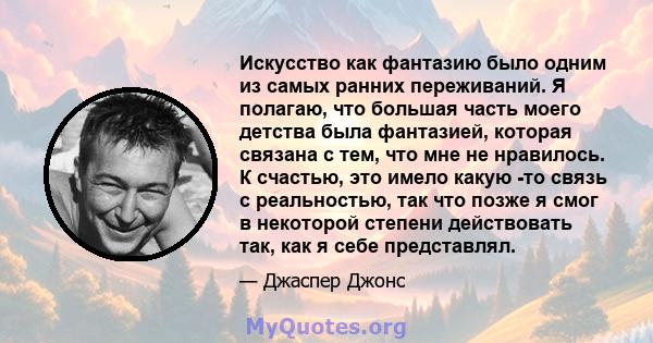 Искусство как фантазию было одним из самых ранних переживаний. Я полагаю, что большая часть моего детства была фантазией, которая связана с тем, что мне не нравилось. К счастью, это имело какую -то связь с реальностью,