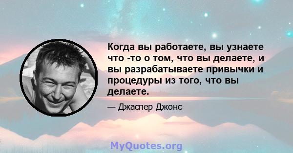 Когда вы работаете, вы узнаете что -то о том, что вы делаете, и вы разрабатываете привычки и процедуры из того, что вы делаете.