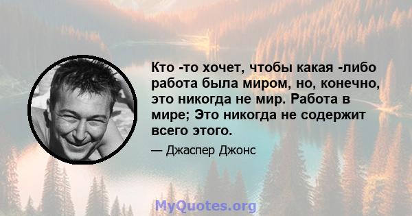 Кто -то хочет, чтобы какая -либо работа была миром, но, конечно, это никогда не мир. Работа в мире; Это никогда не содержит всего этого.