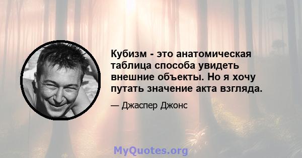 Кубизм - это анатомическая таблица способа увидеть внешние объекты. Но я хочу путать значение акта взгляда.