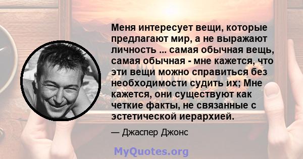 Меня интересует вещи, которые предлагают мир, а не выражают личность ... самая обычная вещь, самая обычная - мне кажется, что эти вещи можно справиться без необходимости судить их; Мне кажется, они существуют как четкие 