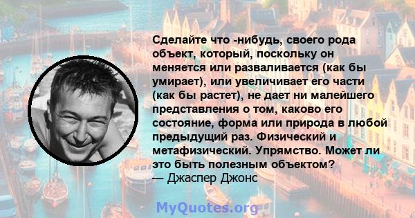 Сделайте что -нибудь, своего рода объект, который, поскольку он меняется или разваливается (как бы умирает), или увеличивает его части (как бы растет), не дает ни малейшего представления о том, каково его состояние,