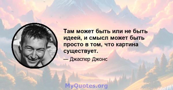 Там может быть или не быть идеей, и смысл может быть просто в том, что картина существует.