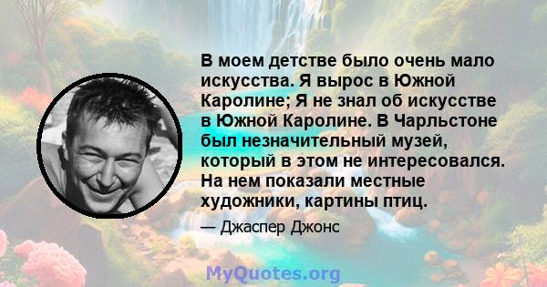 В моем детстве было очень мало искусства. Я вырос в Южной Каролине; Я не знал об искусстве в Южной Каролине. В Чарльстоне был незначительный музей, который в этом не интересовался. На нем показали местные художники,