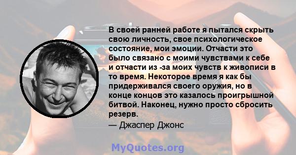 В своей ранней работе я пытался скрыть свою личность, свое психологическое состояние, мои эмоции. Отчасти это было связано с моими чувствами к себе и отчасти из -за моих чувств к живописи в то время. Некоторое время я