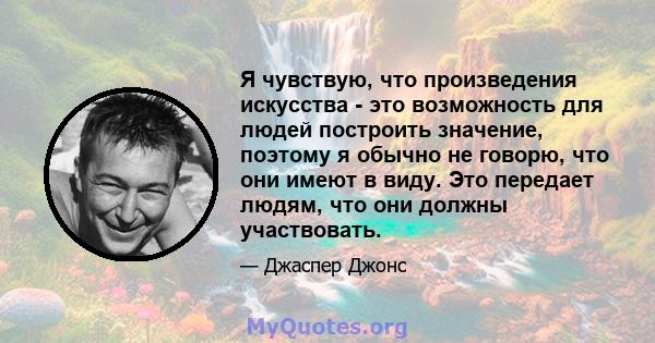 Я чувствую, что произведения искусства - это возможность для людей построить значение, поэтому я обычно не говорю, что они имеют в виду. Это передает людям, что они должны участвовать.