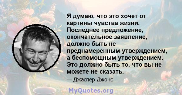 Я думаю, что это хочет от картины чувства жизни. Последнее предложение, окончательное заявление, должно быть не преднамеренным утверждением, а беспомощным утверждением. Это должно быть то, что вы не можете не сказать.