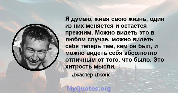 Я думаю, живя свою жизнь, один из них меняется и остается прежним. Можно видеть это в любом случае, можно видеть себя теперь тем, кем он был, и можно видеть себя абсолютно отличным от того, что было. Это хитрость мысли.