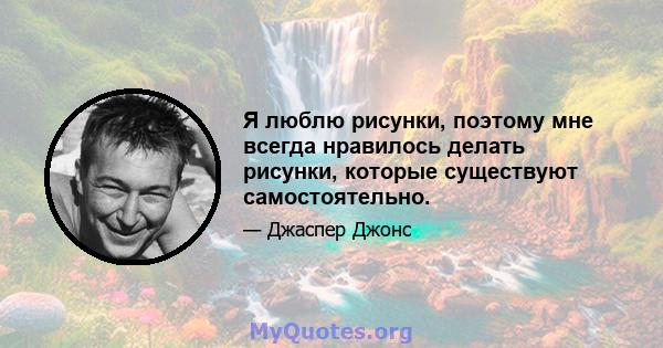 Я люблю рисунки, поэтому мне всегда нравилось делать рисунки, которые существуют самостоятельно.