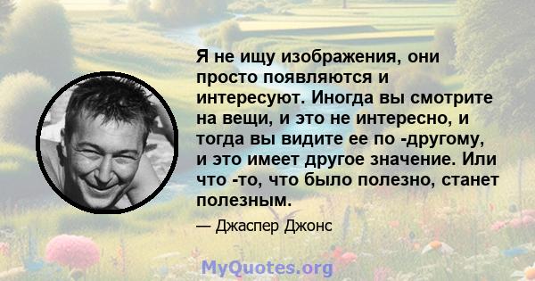 Я не ищу изображения, они просто появляются и интересуют. Иногда вы смотрите на вещи, и это не интересно, и тогда вы видите ее по -другому, и это имеет другое значение. Или что -то, что было полезно, станет полезным.