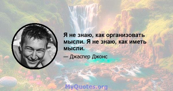 Я не знаю, как организовать мысли. Я не знаю, как иметь мысли.