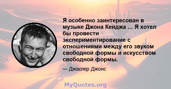 Я особенно заинтересован в музыке Джона Кейджа ... Я хотел бы провести экспериментирование с отношениями между его звуком свободной формы и искусством свободной формы.