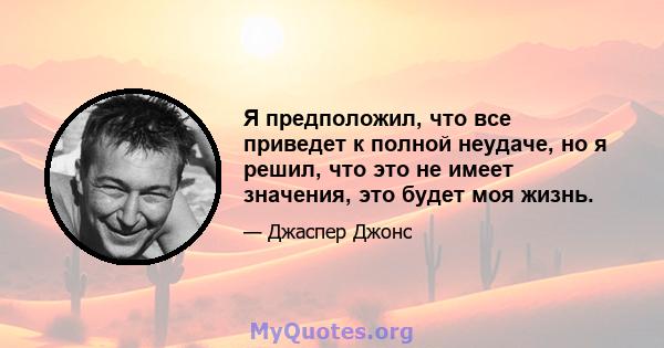 Я предположил, что все приведет к полной неудаче, но я решил, что это не имеет значения, это будет моя жизнь.